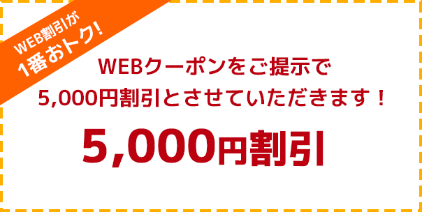 WEB割引が1番おトク! WEBクーポンをご提示で5,000円割引とさせていただきます！ 5,000円割引